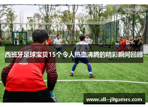 西班牙足球宝贝15个令人热血沸腾的精彩瞬间回顾