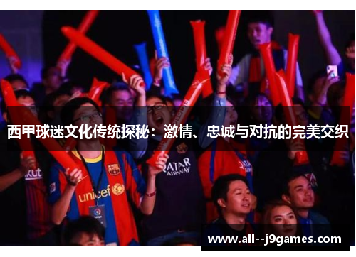 西甲球迷文化传统探秘：激情、忠诚与对抗的完美交织