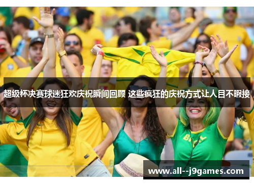 超级杯决赛球迷狂欢庆祝瞬间回顾 这些疯狂的庆祝方式让人目不暇接