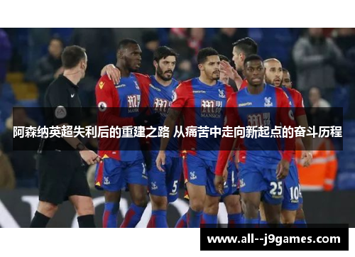 阿森纳英超失利后的重建之路 从痛苦中走向新起点的奋斗历程