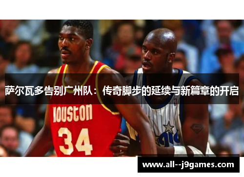 萨尔瓦多告别广州队：传奇脚步的延续与新篇章的开启