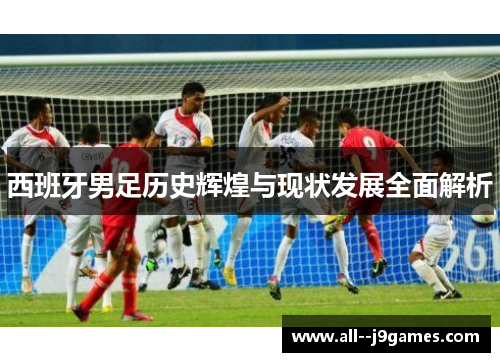 西班牙男足历史辉煌与现状发展全面解析
