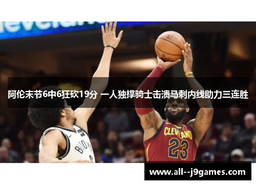 阿伦末节6中6狂砍19分 一人独撑骑士击溃马刺内线助力三连胜