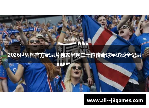 2026世界杯官方纪录片独家呈现三十位传奇球星访谈全记录